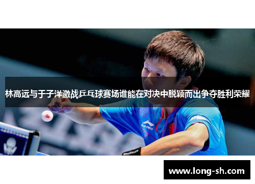 林高远与于子洋激战乒乓球赛场谁能在对决中脱颖而出争夺胜利荣耀