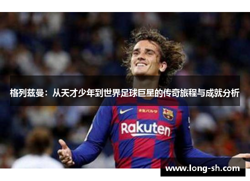 格列兹曼：从天才少年到世界足球巨星的传奇旅程与成就分析