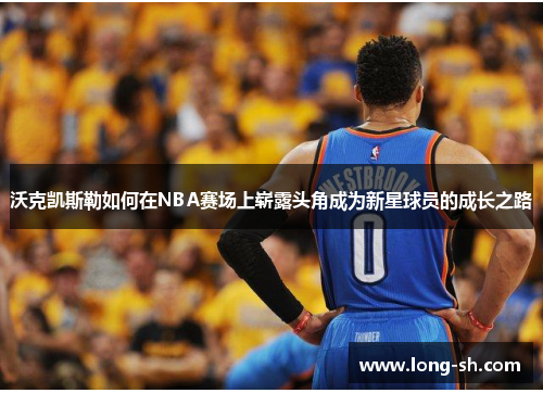 沃克凯斯勒如何在NBA赛场上崭露头角成为新星球员的成长之路