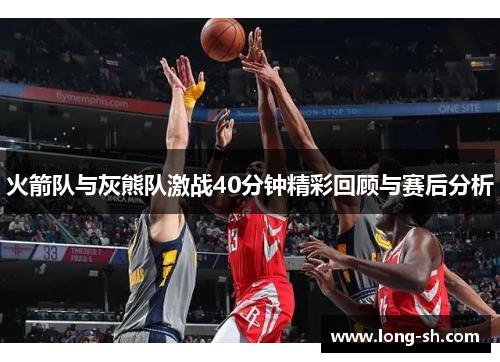 火箭队与灰熊队激战40分钟精彩回顾与赛后分析
