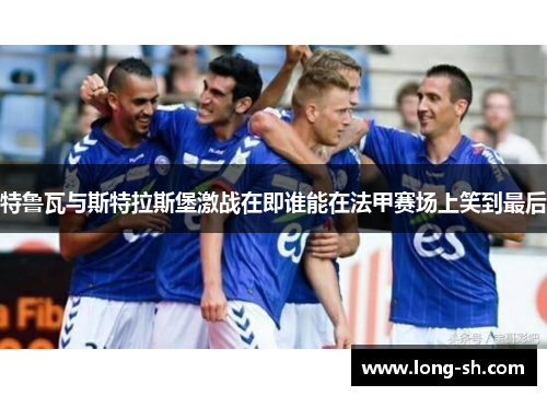 特鲁瓦与斯特拉斯堡激战在即谁能在法甲赛场上笑到最后